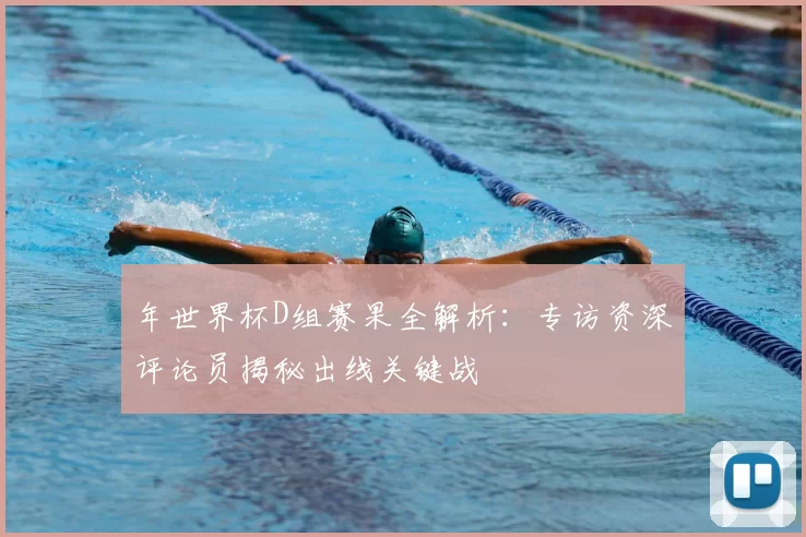 年世界杯D组赛果全解析:专访资深评论员揭秘出线关键战
