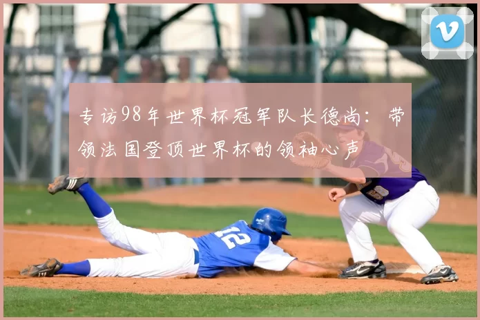 专访98年世界杯冠军队长德尚：带领法国登顶世界杯的领袖心声