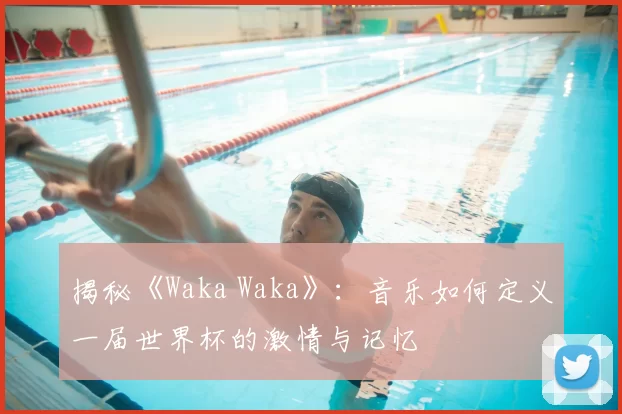 揭秘《Waka Waka》：音乐如何定义一届世界杯的激情与记忆