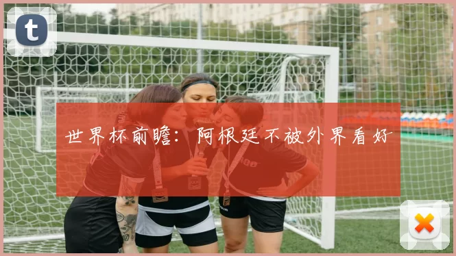 世界杯前瞻：阿根廷不被外界看好