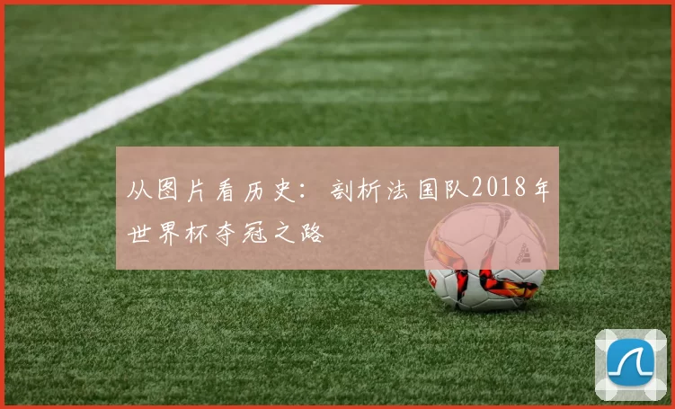 从图片看历史:剖析法国队2018年世界杯夺冠之路