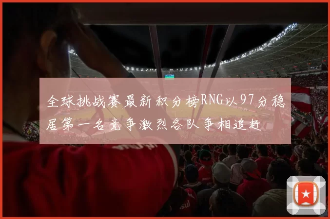 全球挑战赛最新积分榜RNG以97分稳居第一名竞争激烈各队争相追赶