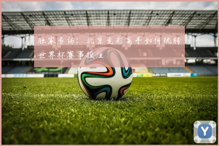 独家专访:北京竞彩高手如何玩转世界杯赛事投注