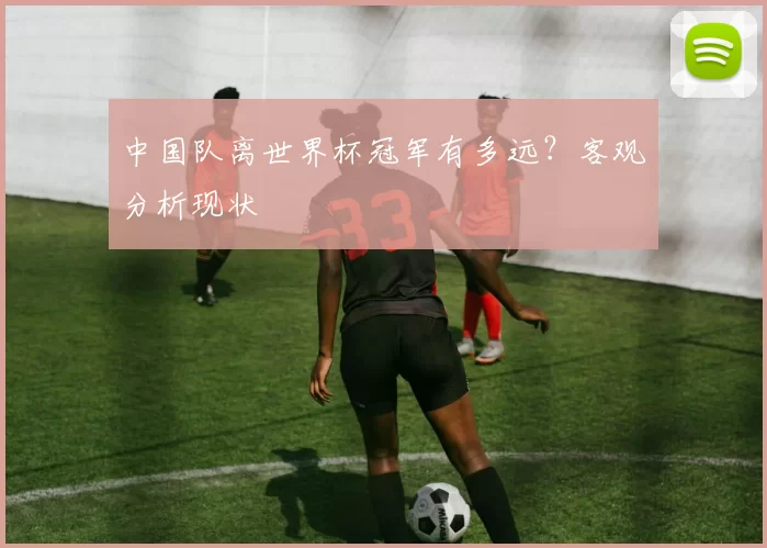中国队离世界杯冠军有多远?客观分析现状