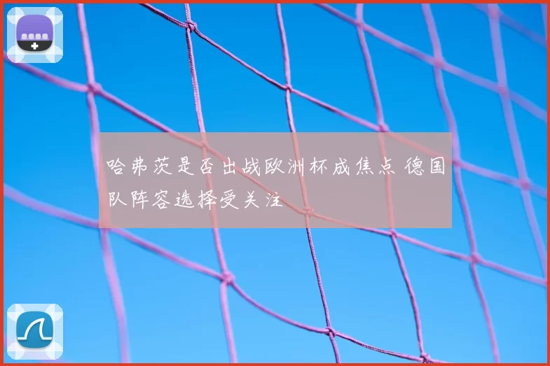 哈弗茨是否出战欧洲杯成焦点 德国队阵容选择受关注