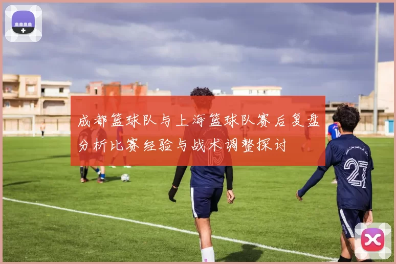 成都篮球队与上海篮球队赛后复盘分析比赛经验与战术调整探讨