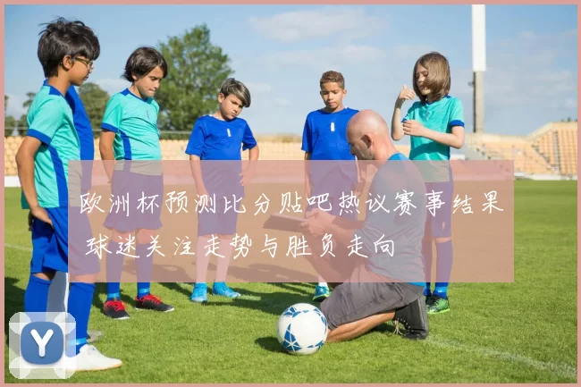 欧洲杯预测比分贴吧热议赛事结果 球迷关注走势与胜负走向